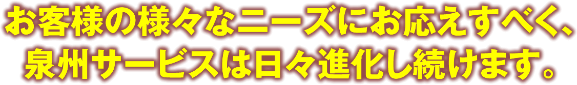 お客様の様々なニーズにお応えすべく、泉州サービスは日々進化し続けます。