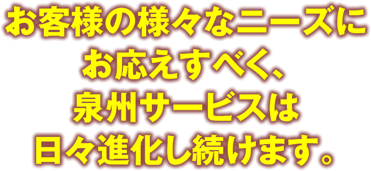 お客様の様々なニーズにお応えすべく、泉州サービスは日々進化し続けます。