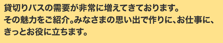 貸切りバスの需要が非常に増えてきております。その魅力をご紹介。みなさまの思い出で作りに、お仕事に、きっとお役に立ちます。